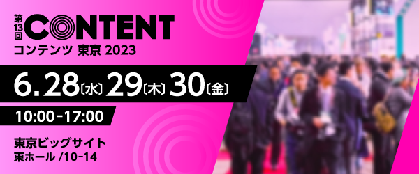 第13回コンテンツ東京2023/2023年6月28日(水)・29日(木)・30日(金)10時から17時/会場 東京ビックサイト 東ホール 10-14